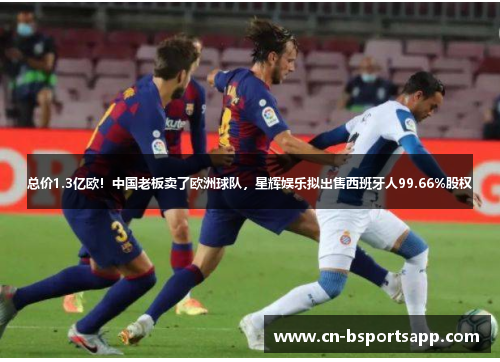 总价1.3亿欧！中国老板卖了欧洲球队，星辉娱乐拟出售西班牙人99.66%股权